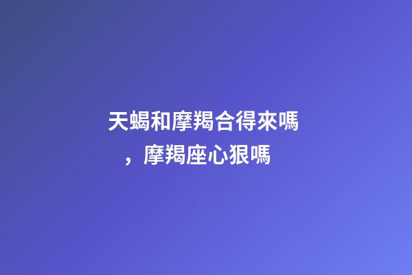 天蝎和摩羯合得來嗎，摩羯座心狠嗎-第1張-觀點-玄機派